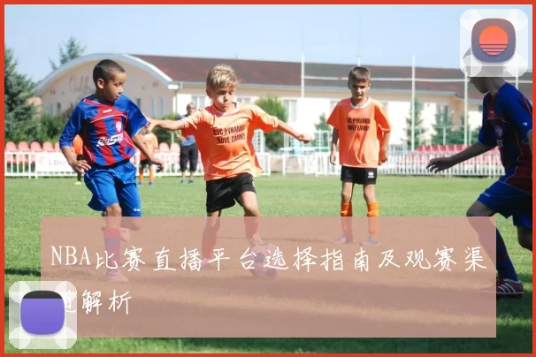 NBA比赛直播平台选择指南及观赛渠道解析