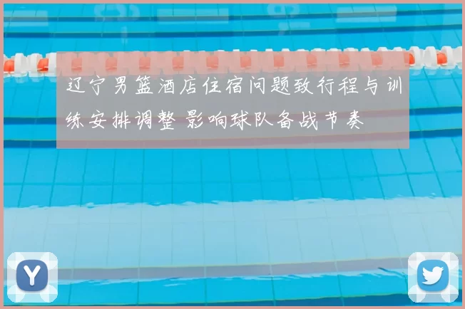 辽宁男篮酒店住宿问题致行程与训练安排调整 影响球队备战节奏