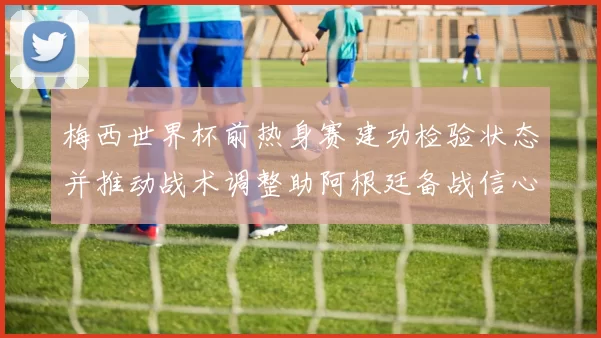 梅西世界杯前热身赛建功检验状态并推动战术调整助阿根廷备战信心增强