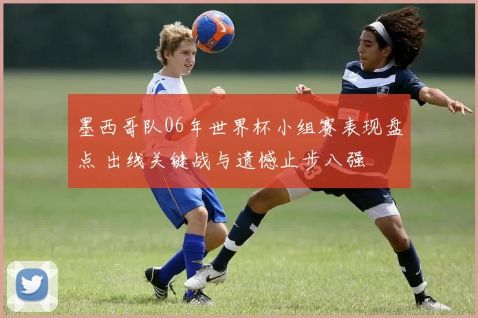 墨西哥队06年世界杯小组赛表现盘点 出线关键战与遗憾止步八强