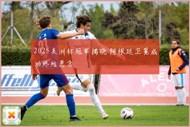 2025美洲杯冠军揭晓 阿根廷卫冕成功终结悬念