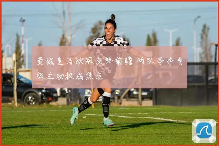 曼城皇马欧冠交锋前瞻 两队争夺晋级主动权成焦点