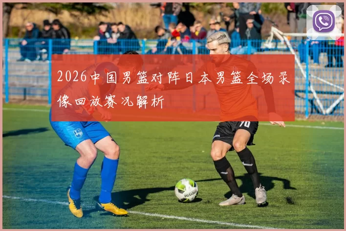 2026中国男篮对阵日本男篮全场录像回放赛况解析