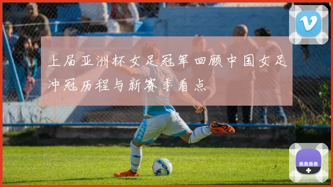 上届亚洲杯女足冠军回顾中国女足冲冠历程与新赛季看点