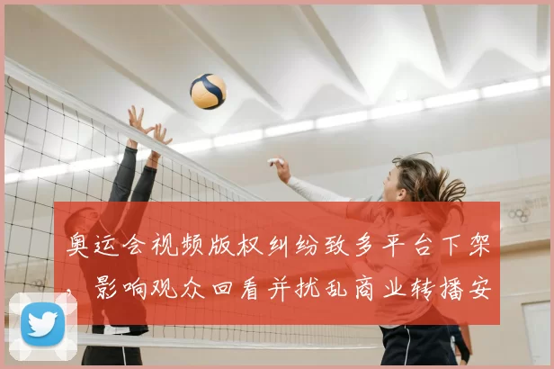 奥运会视频版权纠纷致多平台下架，影响观众回看并扰乱商业转播安排