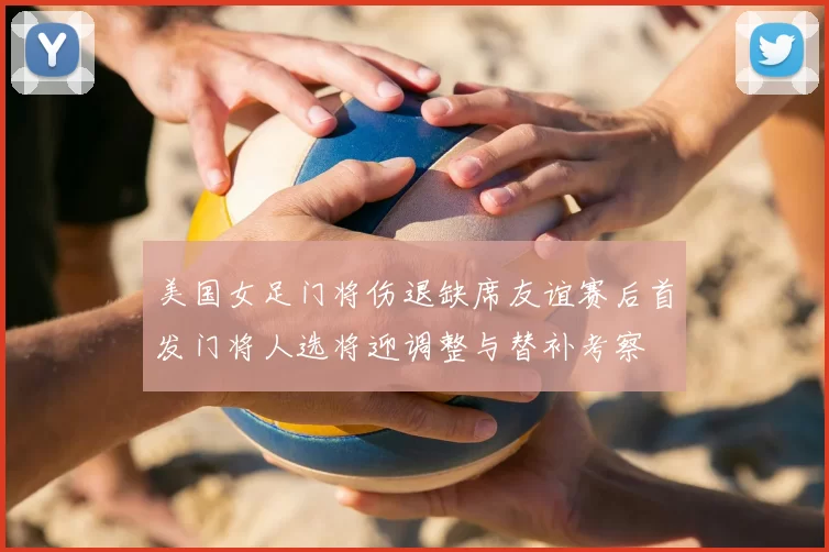 美国女足门将伤退缺席友谊赛后首发门将人选将迎调整与替补考察