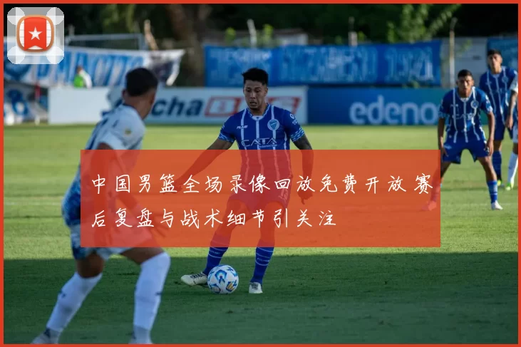 中国男篮全场录像回放免费开放 赛后复盘与战术细节引关注