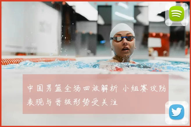 中国男篮全场回放解析 小组赛攻防表现与晋级形势受关注