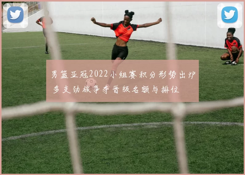男篮亚冠2022小组赛积分形势出炉 多支劲旅争夺晋级名额与排位