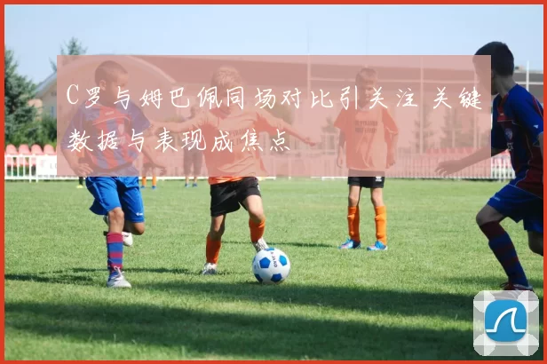 C罗与姆巴佩同场对比引关注 关键数据与表现成焦点