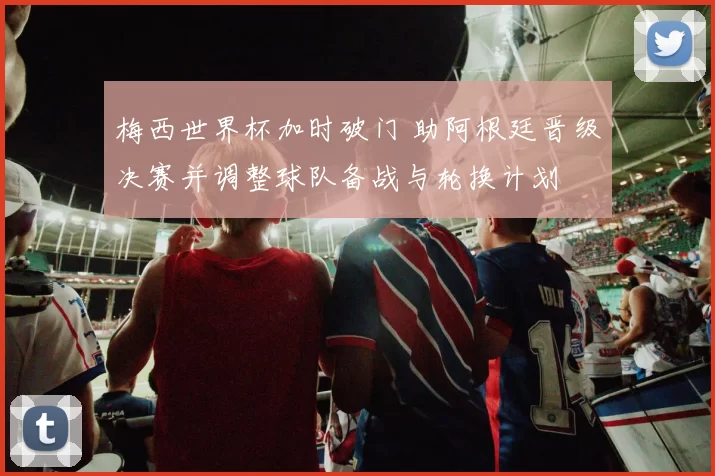 梅西世界杯加时破门 助阿根廷晋级决赛并调整球队备战与轮换计划