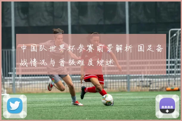 中国队世界杯参赛前景解析 国足备战情况与晋级难度综述