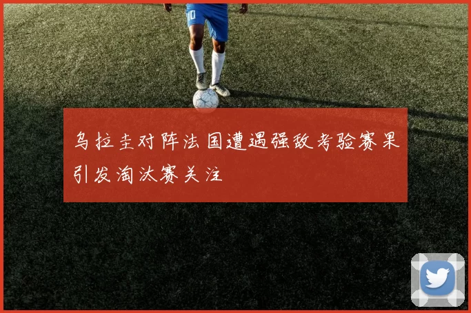 乌拉圭对阵法国遭遇强敌考验赛果引发淘汰赛关注