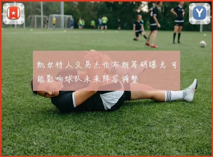 凯尔特人交易杰伦布朗筹码曝光 可能影响球队未来阵容调整