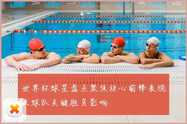 世界杯球星盘点聚焦核心前锋表现及球队关键胜负影响