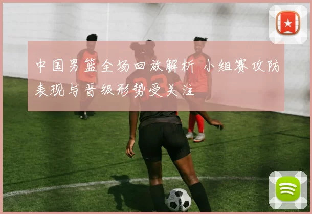 中国男篮全场回放解析 小组赛攻防表现与晋级形势受关注