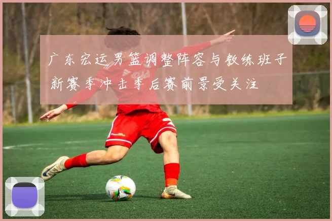广东宏运男篮调整阵容与教练班子 新赛季冲击季后赛前景受关注
