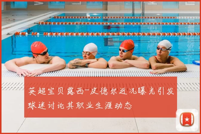 英超宝贝露西-皮德尔近况曝光引发球迷讨论其职业生涯动态