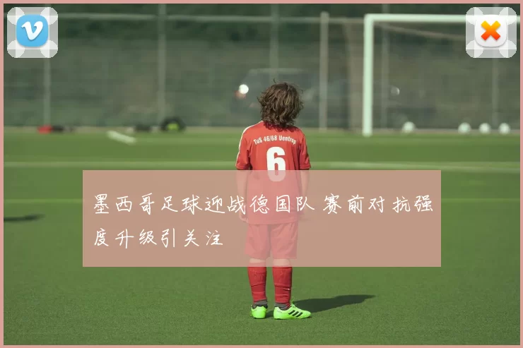 墨西哥足球迎战德国队 赛前对抗强度升级引关注