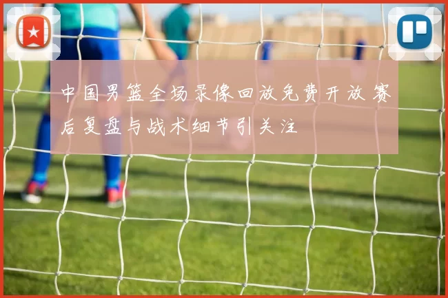中国男篮全场录像回放免费开放 赛后复盘与战术细节引关注