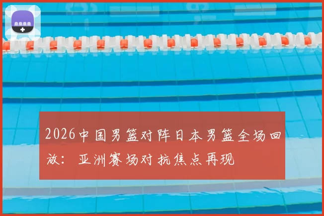 2026中国男篮对阵日本男篮全场回放：亚洲赛场对抗焦点再现