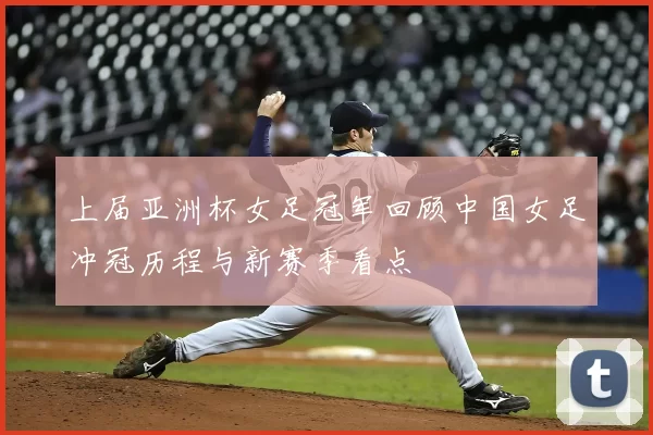 上届亚洲杯女足冠军回顾中国女足冲冠历程与新赛季看点