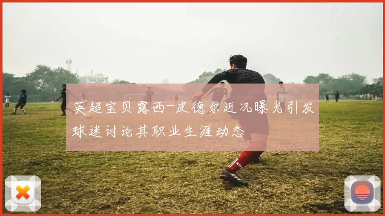 英超宝贝露西-皮德尔近况曝光引发球迷讨论其职业生涯动态