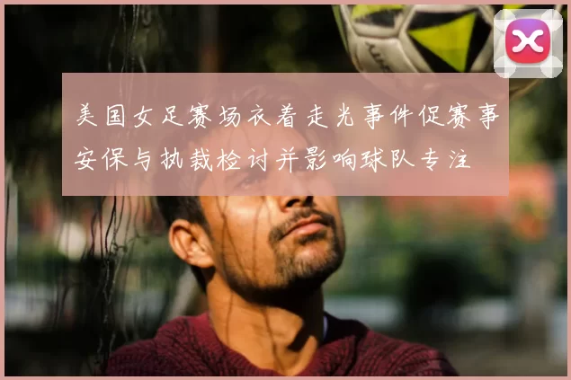 美国女足赛场衣着走光事件促赛事安保与执裁检讨并影响球队专注