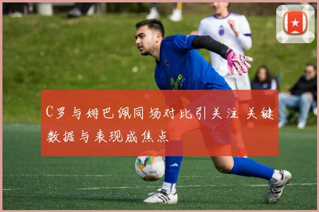 C罗与姆巴佩同场对比引关注 关键数据与表现成焦点