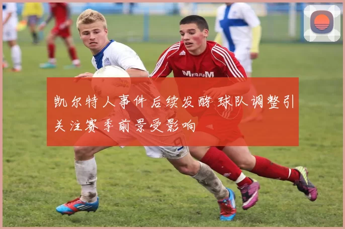 凯尔特人事件后续发酵 球队调整引关注赛季前景受影响